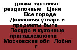   доски кухонные разделочные › Цена ­ 100 - Все города Домашняя утварь и предметы быта » Посуда и кухонные принадлежности   . Московская обл.,Лобня г.